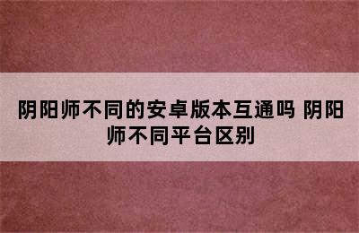 阴阳师不同的安卓版本互通吗 阴阳师不同平台区别